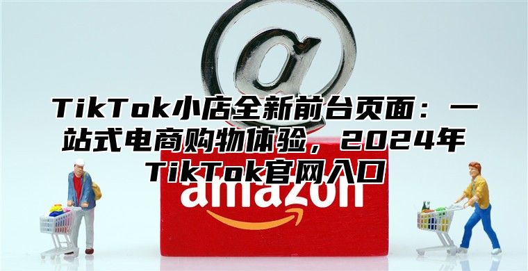 TikTok小店全新前台页面：一站式电商购物体验，2024年TikTok官网入口