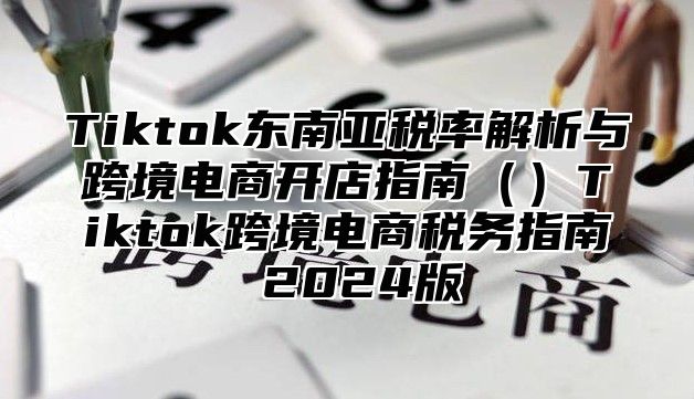 Tiktok东南亚税率解析与跨境电商开店指南（）Tiktok跨境电商税务指南 2024版