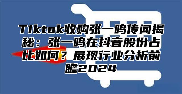 Tiktok收购张一鸣传闻揭秘：张一鸣在抖音股份占比如何？展现行业分析前瞻2024