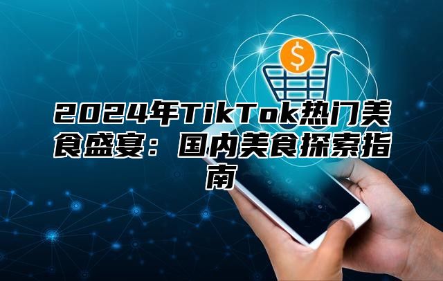 2024年TikTok热门美食盛宴：国内美食探索指南