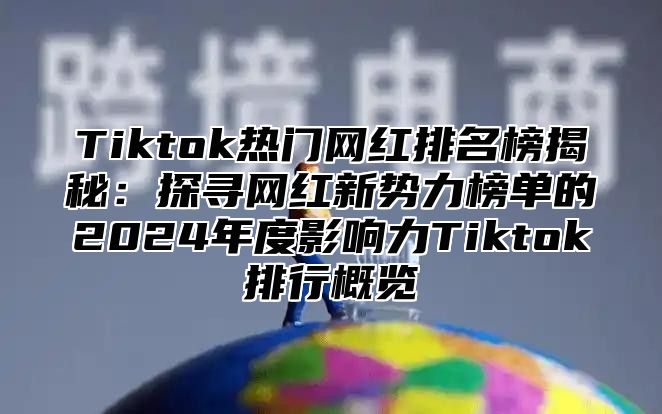 Tiktok热门网红排名榜揭秘：探寻网红新势力榜单的2024年度影响力Tiktok排行概览