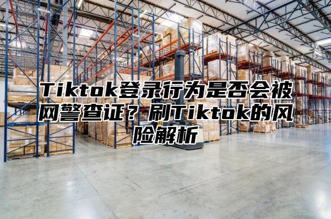 Tiktok登录行为是否会被网警查证？刷Tiktok的风险解析