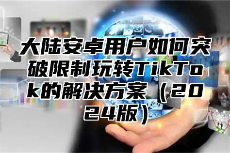 大陆安卓用户如何突破限制玩转TikTok的解决方案（2024版）