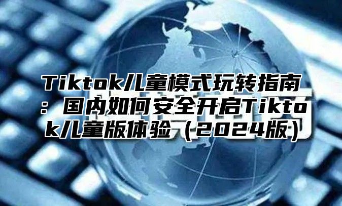 Tiktok儿童模式玩转指南：国内如何安全开启Tiktok儿童版体验（2024版）