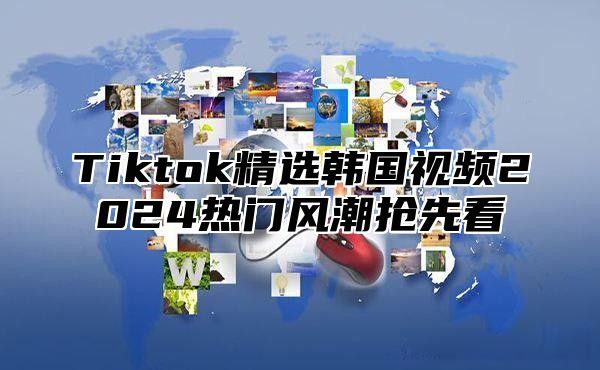 Tiktok精选韩国视频2024热门风潮抢先看