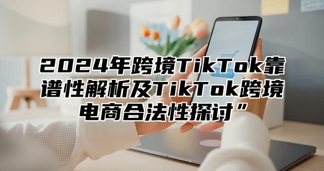 2024年跨境TikTok靠谱性解析及TikTok跨境电商合法性探讨”