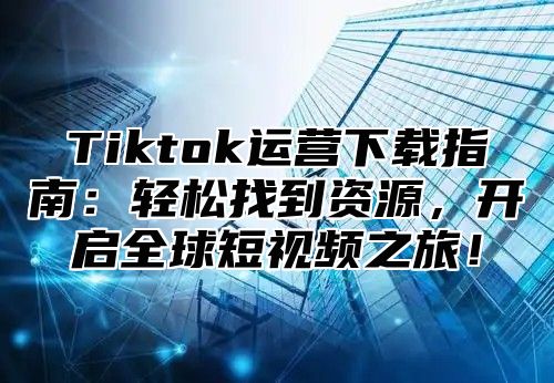 Tiktok运营下载指南：轻松找到资源，开启全球短视频之旅！