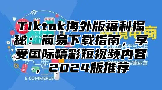 Tiktok海外版福利揭秘：简易下载指南，享受国际精彩短视频内容，2024版推荐