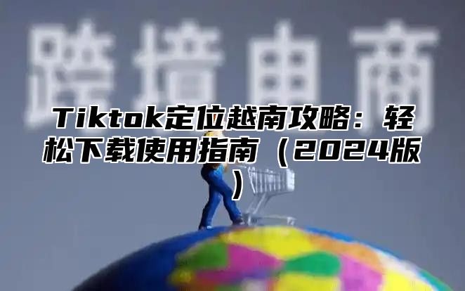 Tiktok定位越南攻略：轻松下载使用指南（2024版）