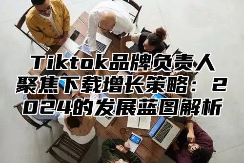 Tiktok品牌负责人聚焦下载增长策略：2024的发展蓝图解析