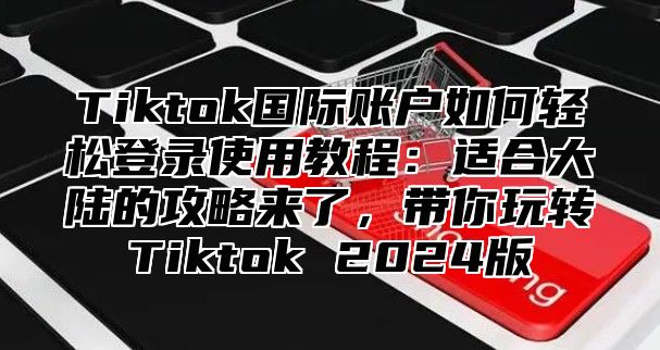 Tiktok国际账户如何轻松登录使用教程：适合大陆的攻略来了，带你玩转Tiktok 2024版