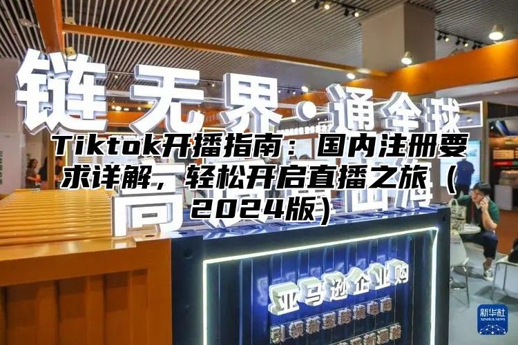 Tiktok开播指南：国内注册要求详解，轻松开启直播之旅（2024版）