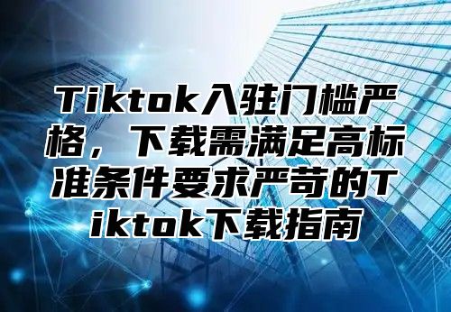 Tiktok入驻门槛严格，下载需满足高标准条件要求严苛的Tiktok下载指南