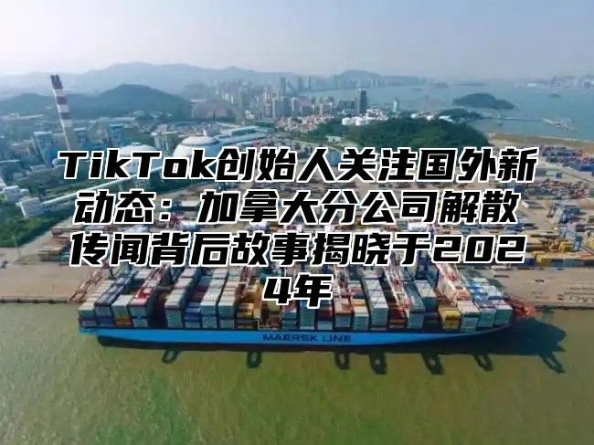 TikTok创始人关注国外新动态：加拿大分公司解散传闻背后故事揭晓于2024年