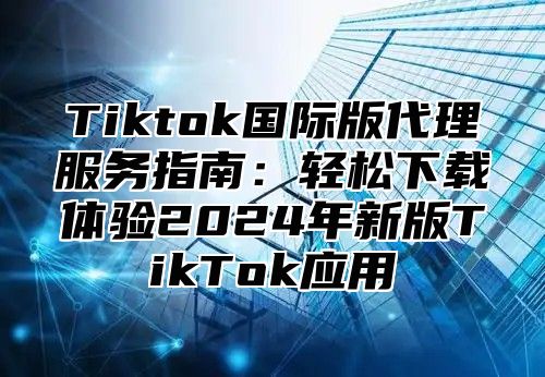 Tiktok国际版代理服务指南：轻松下载体验2024年新版TikTok应用