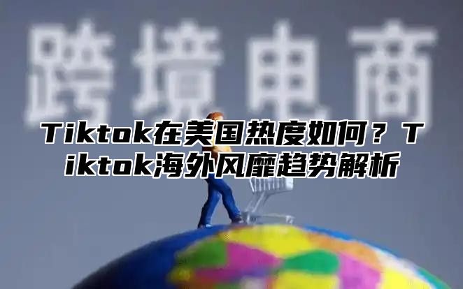 Tiktok在美国热度如何？Tiktok海外风靡趋势解析