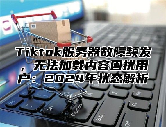 Tiktok服务器故障频发，无法加载内容困扰用户：2024年状态解析