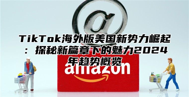 TikTok海外版美国新势力崛起：探秘新篇章下的魅力2024年趋势概览