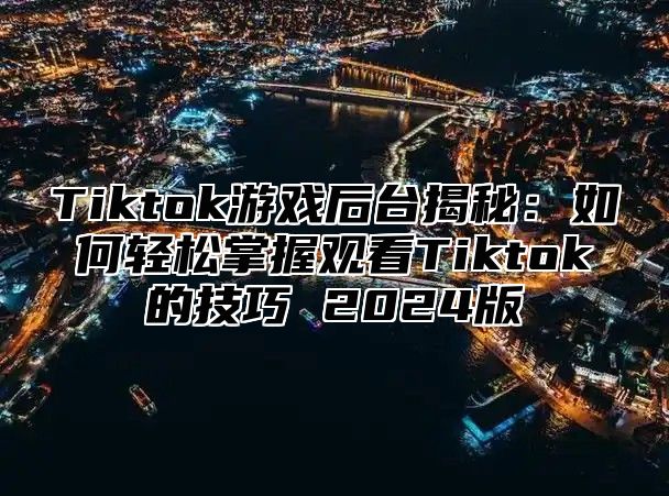 Tiktok游戏后台揭秘：如何轻松掌握观看Tiktok的技巧 2024版