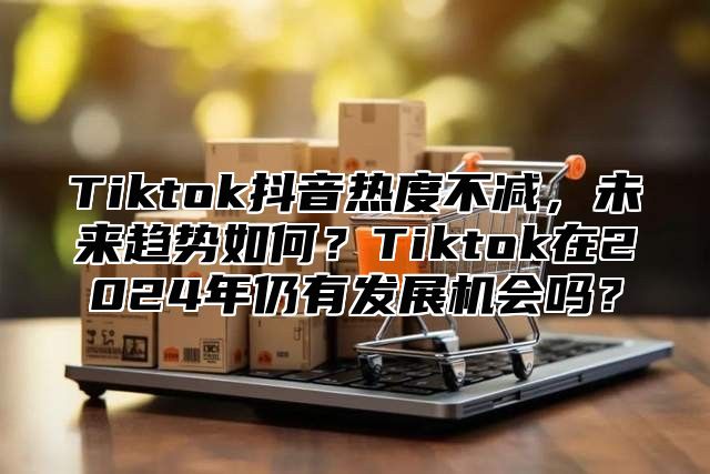 Tiktok抖音热度不减，未来趋势如何？Tiktok在2024年仍有发展机会吗？