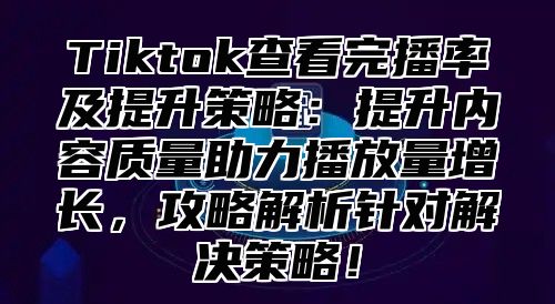 Tiktok查看完播率及提升策略：提升内容质量助力播放量增长，攻略解析针对解决策略！