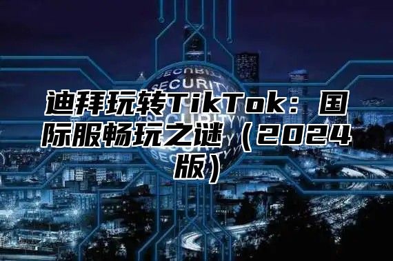 迪拜玩转TikTok：国际服畅玩之谜（2024版）