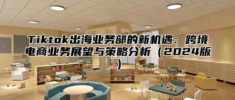 Tiktok出海业务部的新机遇：跨境电商业务展望与策略分析（2024版）