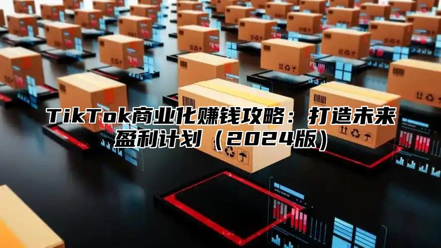 TikTok商业化赚钱攻略：打造未来盈利计划（2024版）