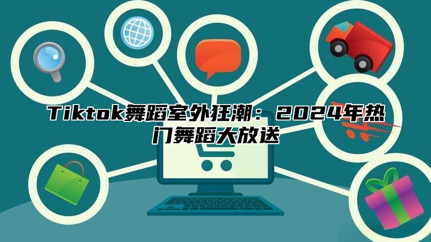 Tiktok舞蹈室外狂潮：2024年热门舞蹈大放送