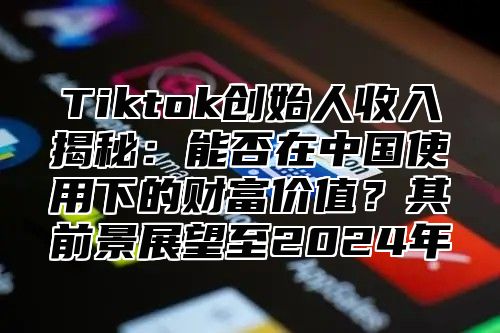 Tiktok创始人收入揭秘：能否在中国使用下的财富价值？其前景展望至2024年