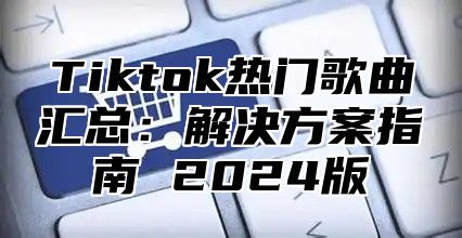 Tiktok热门歌曲汇总：解决方案指南 2024版