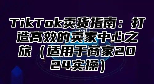 TikTok卖货指南：打造高效的卖家中心之旅（适用于商家2024实操）