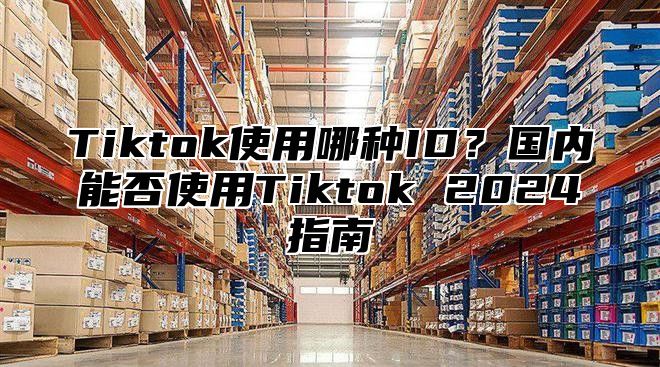 Tiktok使用哪种ID？国内能否使用Tiktok 2024指南