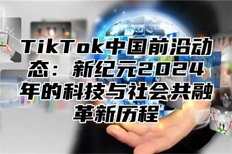 TikTok中国前沿动态：新纪元2024年的科技与社会共融革新历程