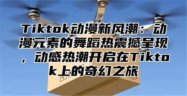 Tiktok动漫新风潮：动漫元素的舞蹈热震撼呈现，动感热潮开启在Tiktok上的奇幻之旅