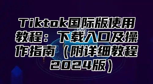 Tiktok国际版使用教程：下载入口及操作指南（附详细教程 2024版）