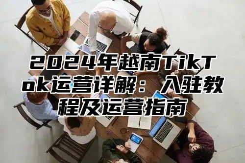 2024年越南TikTok运营详解：入驻教程及运营指南