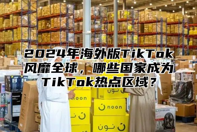 2024年海外版TikTok风靡全球，哪些国家成为TikTok热点区域？