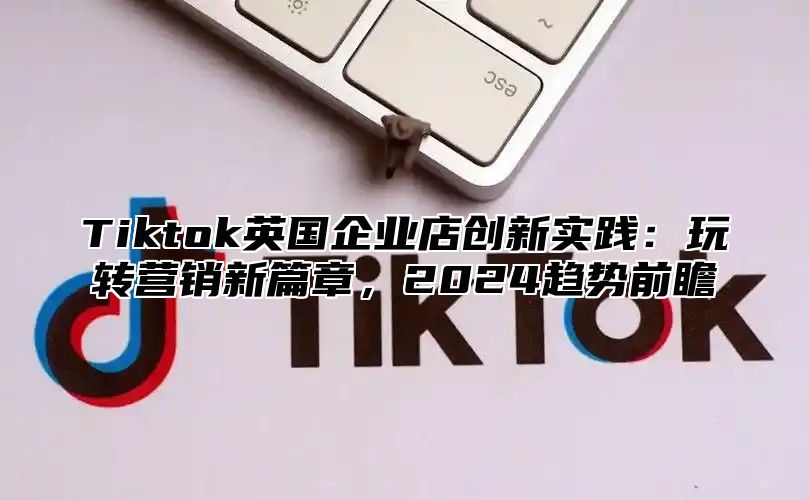 Tiktok英国企业店创新实践：玩转营销新篇章，2024趋势前瞻