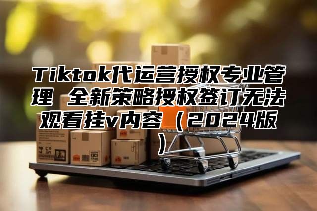 Tiktok代运营授权专业管理 全新策略授权签订无法观看挂v内容（2024版）