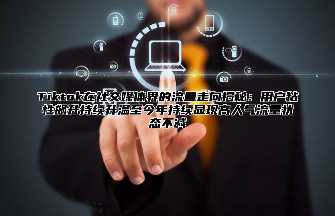 Tiktok在社交媒体界的流量走向揭秘：用户粘性飙升持续升温至今年持续显现高人气流量状态不减