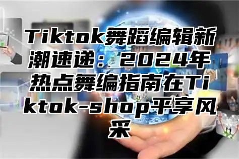 Tiktok舞蹈编辑新潮速递：2024年热点舞编指南在Tiktok-shop平享风采