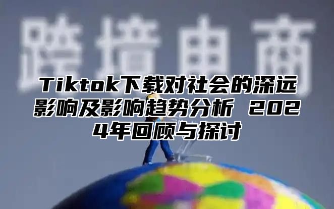 Tiktok下载对社会的深远影响及影响趋势分析 2024年回顾与探讨