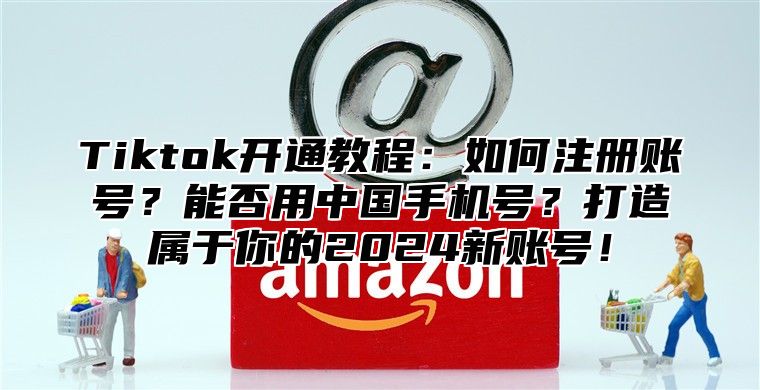 Tiktok开通教程：如何注册账号？能否用中国手机号？打造属于你的2024新账号！