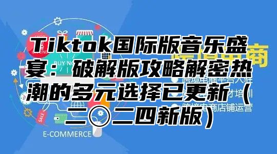 Tiktok国际版音乐盛宴：破解版攻略解密热潮的多元选择已更新（二〇二四新版）