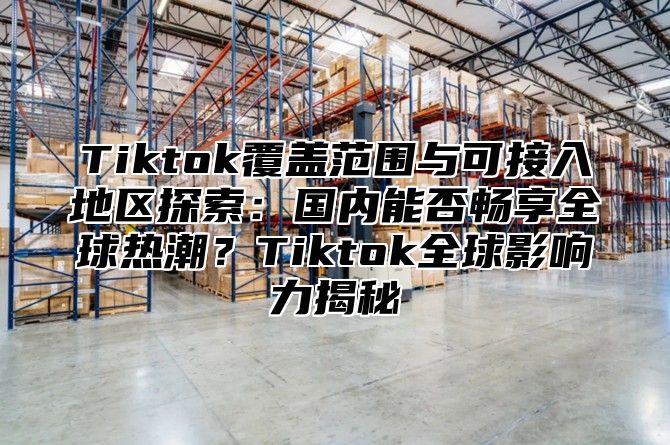 Tiktok覆盖范围与可接入地区探索：国内能否畅享全球热潮？Tiktok全球影响力揭秘