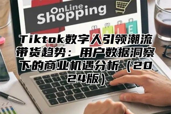 Tiktok数字人引领潮流带货趋势：用户数据洞察下的商业机遇分析（2024版）