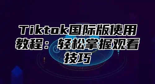 Tiktok国际版使用教程：轻松掌握观看技巧