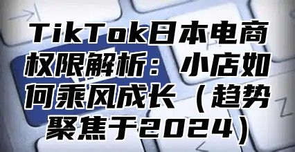 TikTok日本电商权限解析：小店如何乘风成长（趋势聚焦于2024）