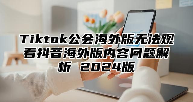 Tiktok公会海外版无法观看抖音海外版内容问题解析 2024版